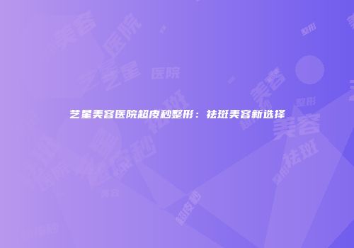艺星美容医院超皮秒整形：祛斑美容新选择