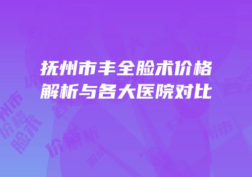 抚州市丰全脸术价格解析与各大医院对比