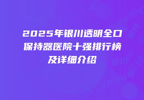2025年银川透明全口保持器医院十强排行榜及详细介绍