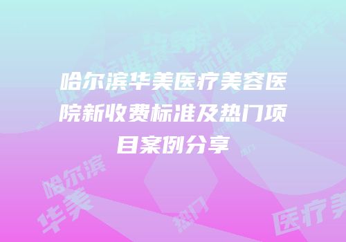 哈尔滨华美医疗美容医院新收费标准及热门项目案例分享
