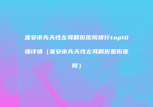 淮安市先天性左耳畸形医院排行top10强详情（淮安市先天性左耳畸形整形医院）