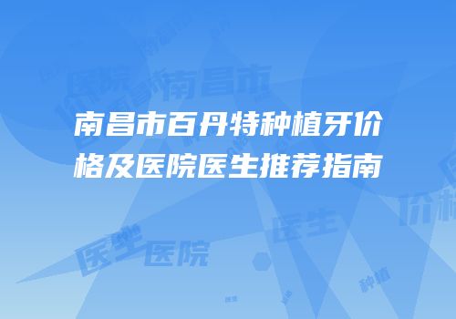 南昌市百丹特种植牙价格及医院医生推荐指南