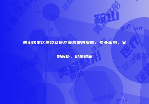 鞍山铁东区任凌莘医疗美容整形医院：专业服务，案例解析，价格透明