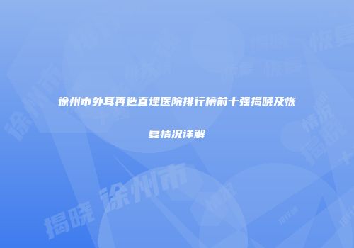 徐州市外耳再造直埋医院排行榜前十强揭晓及恢复情况详解