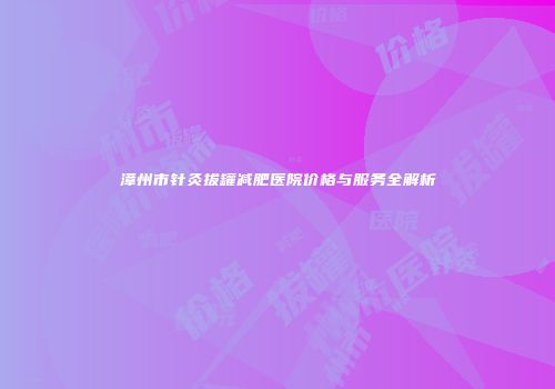 漳州市针灸拔罐减肥医院价格与服务全解析