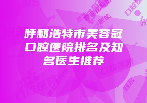 呼和浩特市美容冠口腔医院排名及知名医生推荐