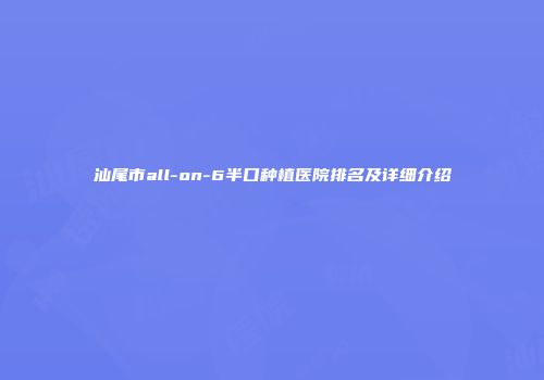 汕尾市all-on-6半口种植医院排名及详细介绍