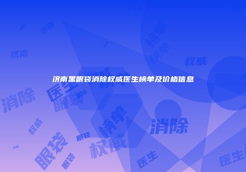 济南黑眼袋消除权威医生榜单及价格信息