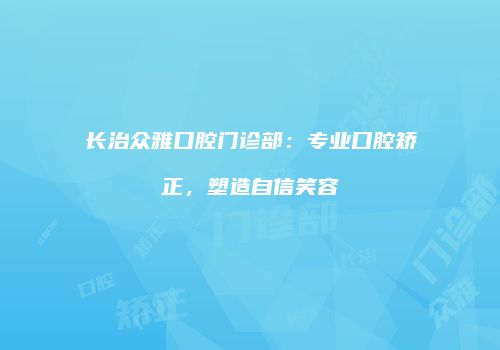 长治众雅口腔门诊部：专业口腔矫正，塑造自信笑容