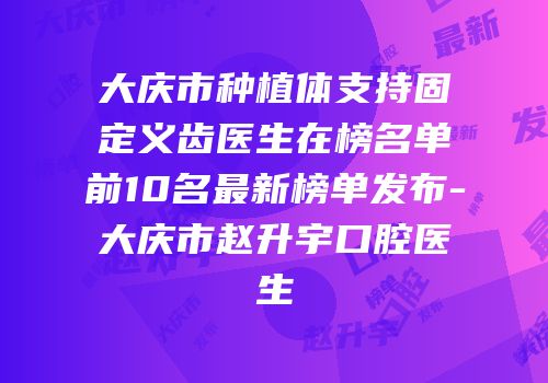 大庆市种植体支持固定义齿医生在榜名单前10名最新榜单发布-大庆市赵升宇口腔医生