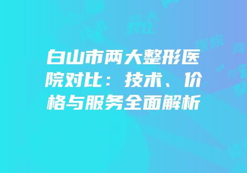 白山市两大整形医院对比：技术、价格与服务全面解析