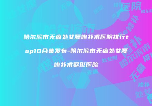 哈尔滨市无痛处女膜修补术医院排行top10合集发布-哈尔滨市无痛处女膜修补术整形医院