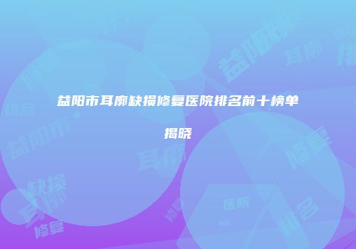 益阳市耳廓缺损修复医院排名前十榜单揭晓