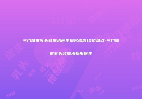 三门峡市乳头收缩术医生排名榜前10位盘点-三门峡市乳头收缩术整形医生