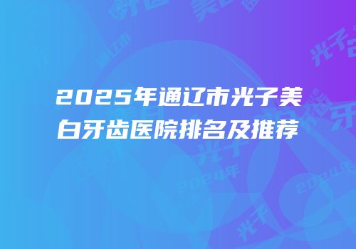 2025年通辽市光子美白牙齿医院排名及推荐