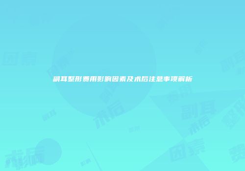 副耳整形费用影响因素及术后注意事项解析