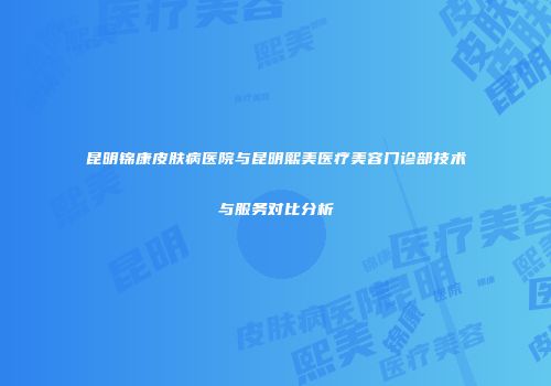 昆明锦康皮肤病医院与昆明熙美医疗美容门诊部技术与服务对比分析