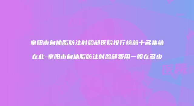 阜阳市自体脂肪注射脸部医院排行榜前十名集结在此-阜阳市自体脂肪注射脸部费用一般在多少