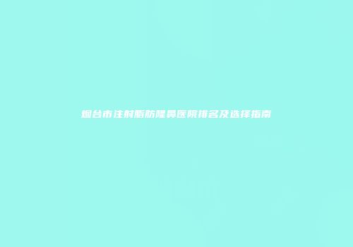 烟台市注射脂肪隆鼻医院排名及选择指南