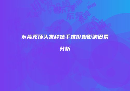 东莞秃顶头发种植手术价格影响因素分析