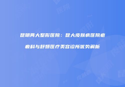 昆明两大整形医院：昆大皮肤病医院疤痕科与舒妍医疗美容诊所优势解析