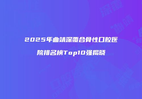 2025年曲靖深覆合骨性口腔医院排名榜Top10强揭晓