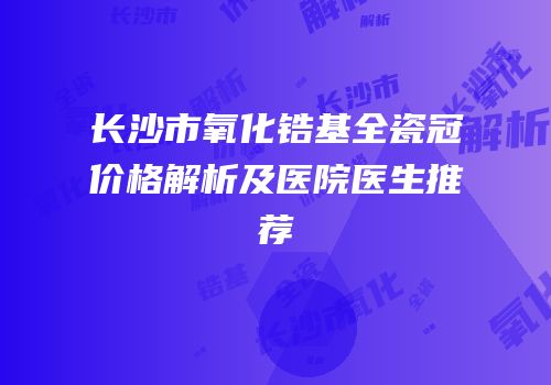 长沙市氧化锆基全瓷冠价格解析及医院医生推荐
