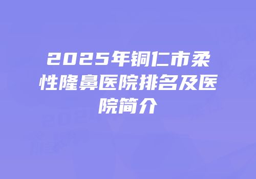 2025年铜仁市柔性隆鼻医院排名及医院简介