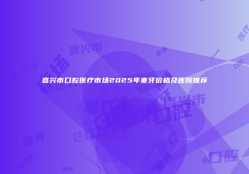 嘉兴市口腔医疗市场2025年塞牙价格及医院推荐