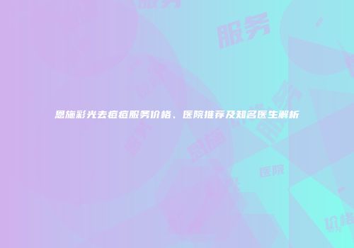 恩施彩光去痘痘服务价格、医院推荐及知名医生解析