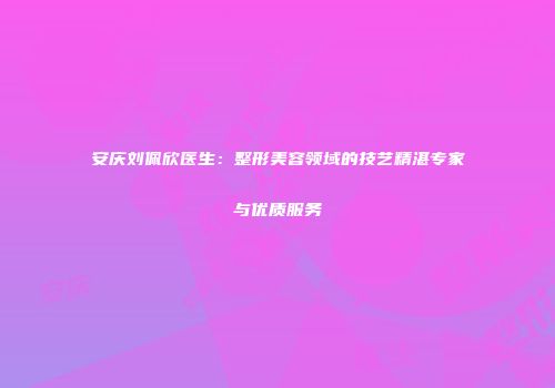 安庆刘佩欣医生：整形美容领域的技艺精湛专家与优质服务