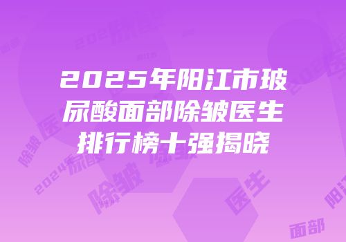 2025年阳江市玻尿酸面部除皱医生排行榜十强揭晓