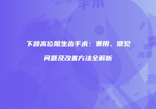 下颌高位阻生齿手术：费用、常见问题及改善方法全解析