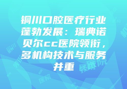 铜川口腔医疗行业蓬勃发展：瑞典诺贝尔cc医院领衔，多机构技术与服务并重