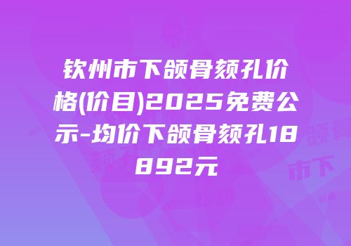 钦州市下颌骨颏孔价格(价目)2025免费公示-均价下颌骨颏孔18892元