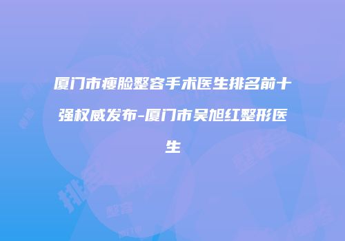 厦门市瘦脸整容手术医生排名前十强权威发布-厦门市吴旭红整形医生
