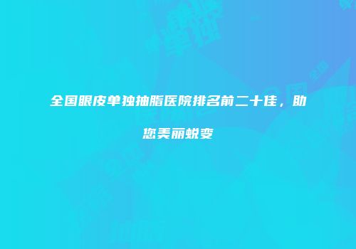 全国眼皮单独抽脂医院排名前二十佳，助您美丽蜕变