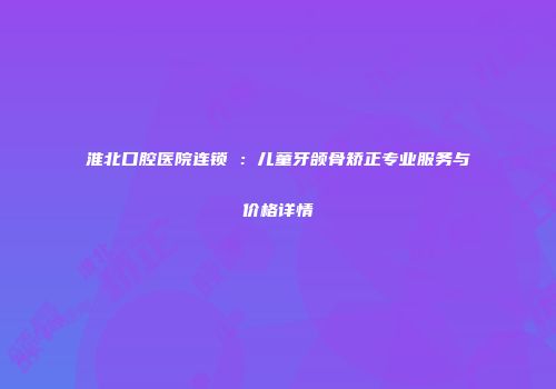 淮北口腔医院连锁痁：儿童牙颌骨矫正专业服务与价格详情