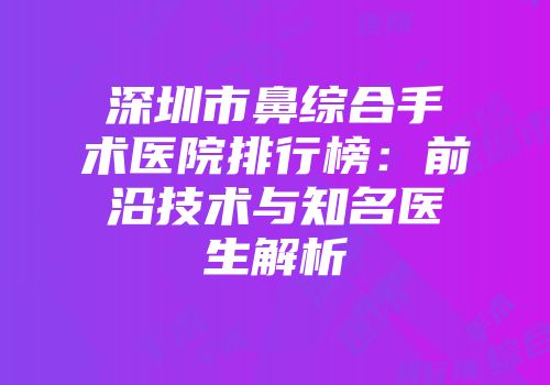 深圳市鼻综合手术医院排行榜：前沿技术与知名医生解析