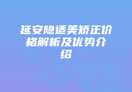 延安隐适美矫正价格解析及优势介绍