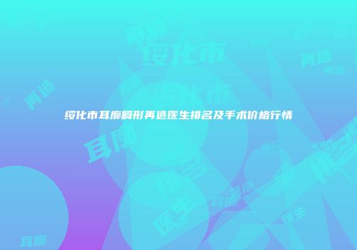 绥化市耳廓畸形再造医生排名及手术价格行情