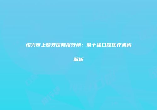 绍兴市上颚牙医院排行榜：前十强口腔医疗机构解析