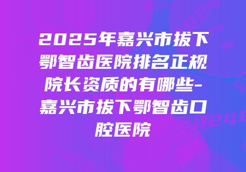 2025年嘉兴市拔下鄂智齿医院排名正规院长资质的有哪些-嘉兴市拔下鄂智齿口腔医院