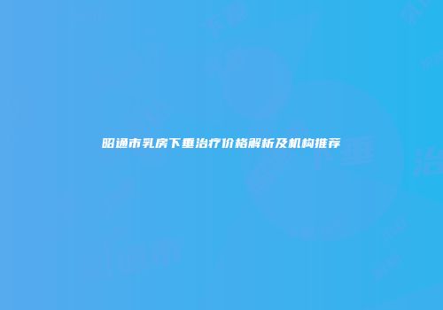 昭通市乳房下垂治疗价格解析及机构推荐