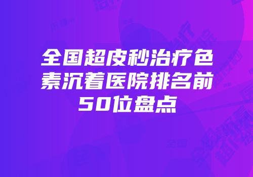 全国超皮秒治疗色素沉着医院排名前50位盘点