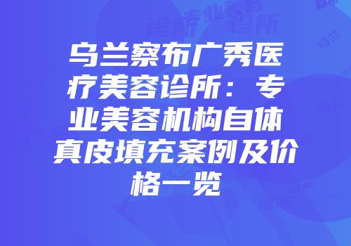 乌兰察布广秀医疗美容诊所：专业美容机构自体真皮填充案例及价格一览