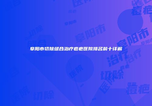 阜阳市切除缝合治疗痘疤医院排名前十详解