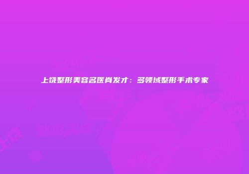 上饶整形美容名医肖发才：多领域整形手术专家
