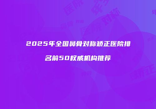 2025年全国鼻骨对称矫正医院排名前50权威机构推荐