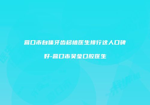 营口市自体牙齿移植医生排行这人口碑好-营口市吴莹口腔医生